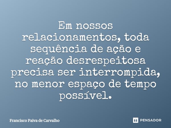 ⁠Em nossos relacionamentos, toda sequência de ação e reação desrespeitosa precisa ser interrompida, no menor espaço de tempo possível.... Frase de Francisco Paiva de Carvalho.