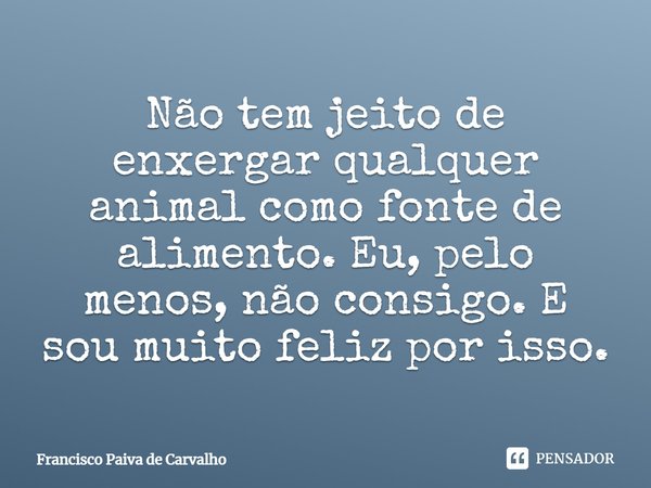 ⁠Não tem jeito de enxergar qualquer animal como fonte de alimento. Eu, pelo menos, não consigo. E sou muito feliz por isso.... Frase de Francisco Paiva de Carvalho.