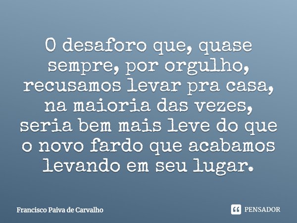 ⁠O desaforo que, quase sempre, por orgulho, recusamos levar pra casa, na maioria das vezes, seria bem mais leve do que o novo fardo que acabamos levando em seu ... Frase de Francisco Paiva de Carvalho.