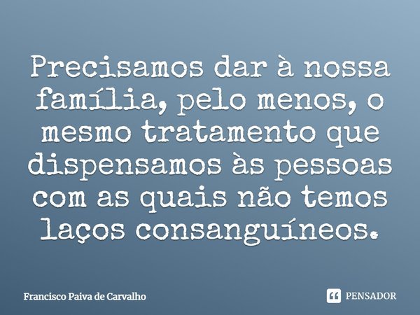 ⁠Precisamos dar à nossa família, pelo menos, o mesmo tratamento que dispensamos às pessoas com as quais não temos laços consanguíneos.... Frase de Francisco Paiva de Carvalho.