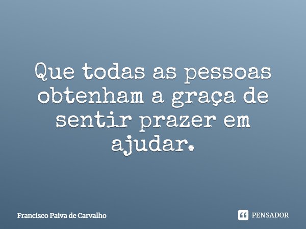 ⁠Que todas as pessoas obtenham a graça de sentir prazer em ajudar.... Frase de Francisco Paiva de Carvalho.
