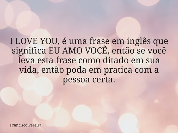I LOVE YOU, é uma frase em inglês que significa EU AMO VOCÊ, então se você leva esta frase como ditado em sua vida, então poda em pratica com a pessoa certa.... Frase de Francisco Pereira.