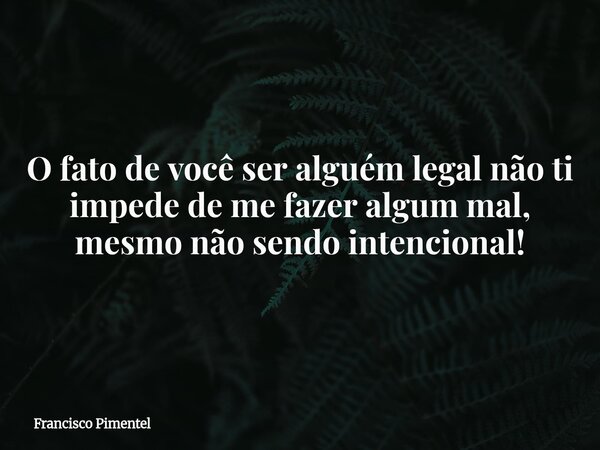 O fato de você ser alguém legal não ti impede de me fazer algum mal, mesmo não sendo intencional!... Frase de Francisco Pimentel.