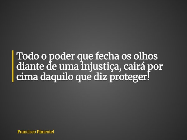Todo o poder que fecha os olhos diante de uma injustiça, cairá por cima daquilo que diz proteger!... Frase de Francisco Pimentel.