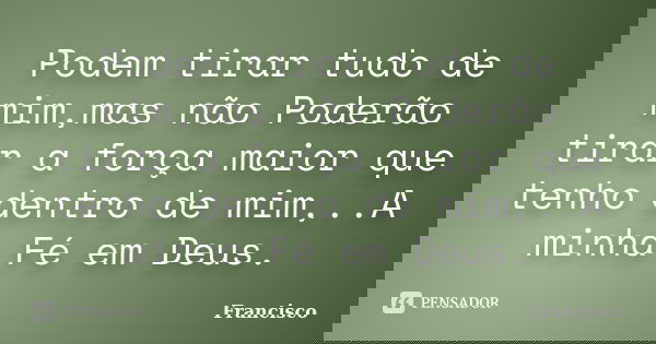 Podem tirar tudo de mim,mas não Poderão tirar a força maior que tenho dentro de mim,..A minha Fé em Deus.... Frase de Francisco.
