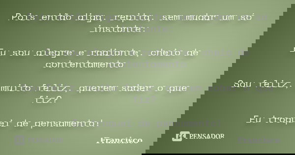 Pois então diga, repita, sem mudar um só instante: Eu sou alegre e radiante, cheio de contentamento Sou feliz, muito feliz, querem saber o que fiz? Eu troquei d... Frase de Francisco.