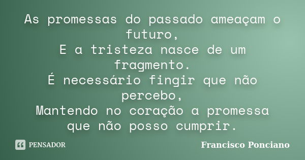 As promessas do passado ameaçam o futuro, E a tristeza nasce de um fragmento. É necessário fingir que não percebo, Mantendo no coração a promessa que não posso ... Frase de Francisco Ponciano.