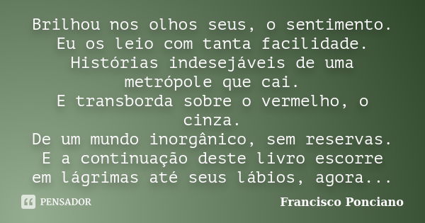 Brilhou nos olhos seus, o sentimento. Eu os leio com tanta facilidade. Histórias indesejáveis de uma metrópole que cai. E transborda sobre o vermelho, o cinza. ... Frase de Francisco Ponciano.