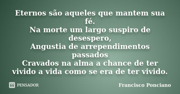 Eternos são aqueles que mantem sua fé. Na morte um largo suspiro de desespero, Angustia de arrependimentos passados Cravados na alma a chance de ter vivido a vi... Frase de Francisco Ponciano.