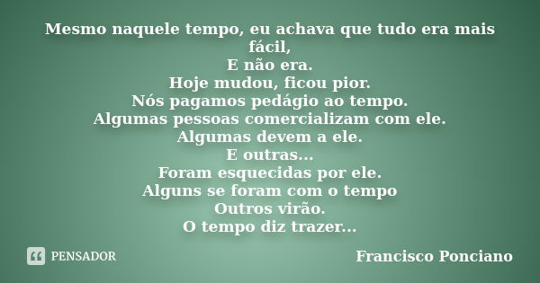 Mesmo naquele tempo, eu achava que tudo era mais fácil, E não era. Hoje mudou, ficou pior. Nós pagamos pedágio ao tempo. Algumas pessoas comercializam com ele. ... Frase de Francisco Ponciano.