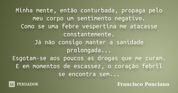 Minha mente, então conturbada, propaga pelo meu corpo um sentimento negativo. Como se uma febre vespertina me atacasse constantemente. Já não consigo manter a s... Frase de Francisco Ponciano.