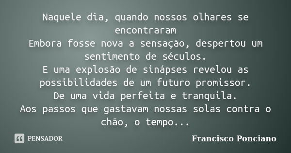 Naquele dia, quando nossos olhares se encontraram Embora fosse nova a sensação, despertou um sentimento de séculos. E uma explosão de sinápses revelou as possib... Frase de Francisco Ponciano.