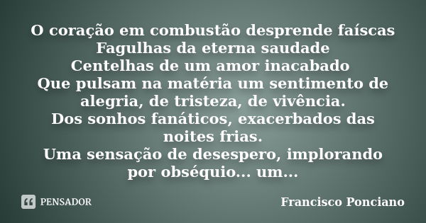 O coração em combustão desprende faíscas Fagulhas da eterna saudade Centelhas de um amor inacabado Que pulsam na matéria um sentimento de alegria, de tristeza, ... Frase de Francisco Ponciano.