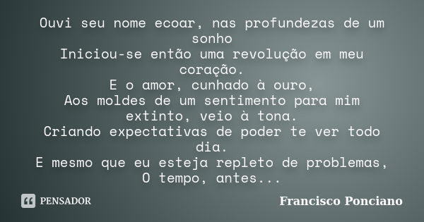 Ouvi seu nome ecoar, nas profundezas de um sonho Iniciou-se então uma revolução em meu coração. E o amor, cunhado à ouro, Aos moldes de um sentimento para mim e... Frase de Francisco Ponciano.