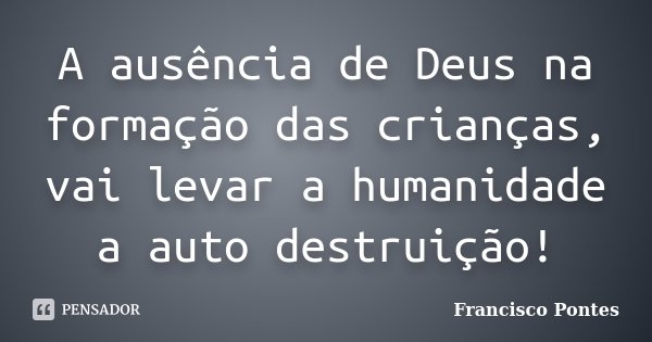 A ausência de Deus na formação das crianças, vai levar a humanidade a auto destruição!... Frase de Francisco Pontes.
