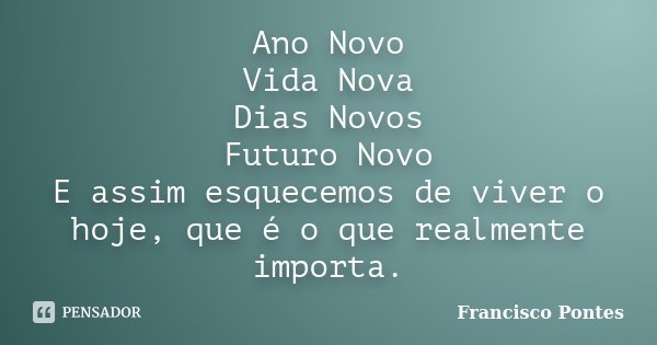 Ano Novo Vida Nova Dias Novos Futuro Novo E assim esquecemos de viver o hoje, que é o que realmente importa.... Frase de Francisco Pontes.