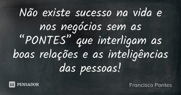 Não existe sucesso na vida e nos negócios sem as “PONTES” que interligam as boas relações e as inteligências das pessoas!... Frase de Francisco Pontes.