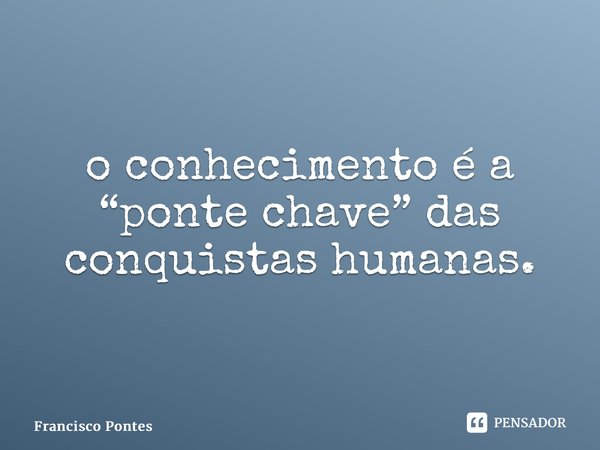 ⁠o conhecimento é a “ponte chave” das conquistas humanas.... Frase de Francisco Pontes.