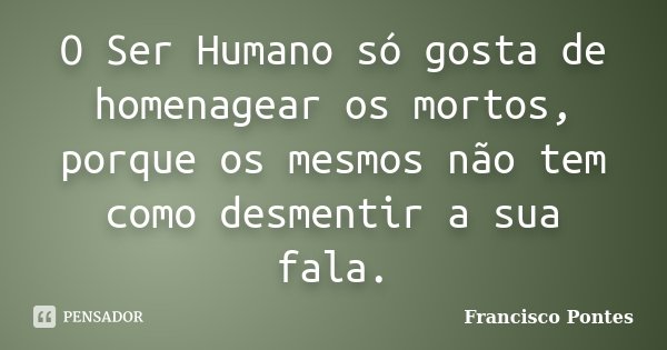 O Ser Humano só gosta de homenagear os mortos, porque os mesmos não tem como desmentir a sua fala.... Frase de Francisco Pontes.