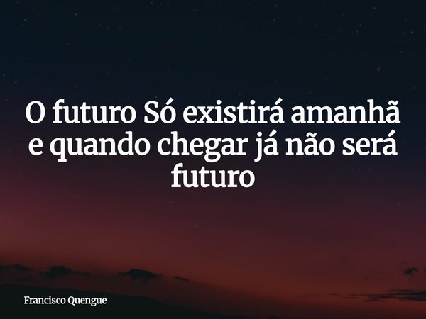 O futuro Só existirá amanhã e quando chegar já não será futuro... Frase de Francisco Quengue.