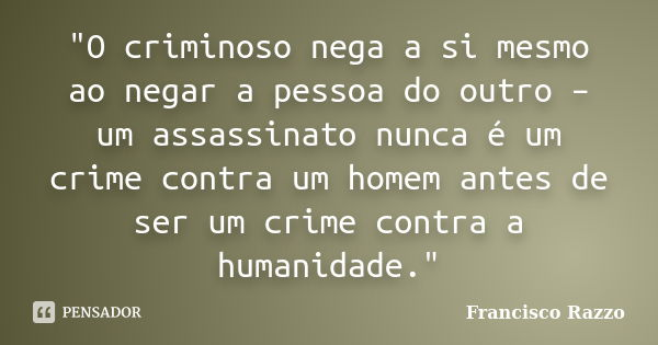 "O criminoso nega a si mesmo ao negar a pessoa do outro – um assassinato nunca é um crime contra um homem antes de ser um crime contra a humanidade."... Frase de Francisco Razzo.