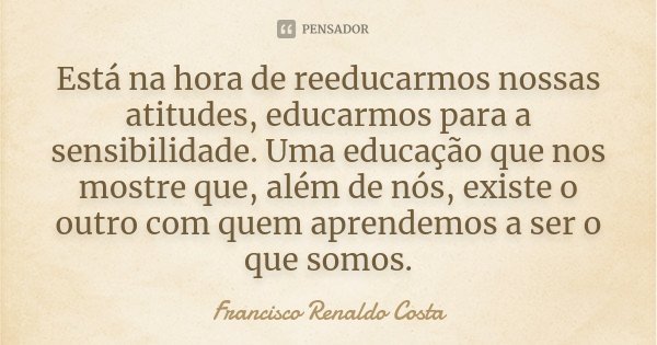Está na hora de reeducarmos nossas atitudes, educarmos para a sensibilidade. Uma educação que nos mostre que, além de nós, existe o outro com quem aprendemos a ... Frase de Francisco Renaldo Costa.