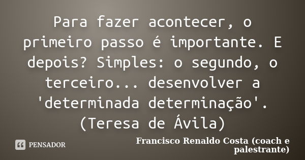 Para fazer acontecer, o primeiro passo é importante. E depois? Simples: o segundo, o terceiro... desenvolver a 'determinada determinação'.(Teresa de Ávila)... Frase de Francisco Renaldo Costa (coach e palestrante).