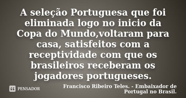 A seleção Portuguesa que foi eliminada logo no inicio da Copa do Mundo,voltaram para casa, satisfeitos com a receptividade com que os brasileiros receberam os j... Frase de Francisco Ribeiro Teles. - Embaixador de Portugal no Brasil..