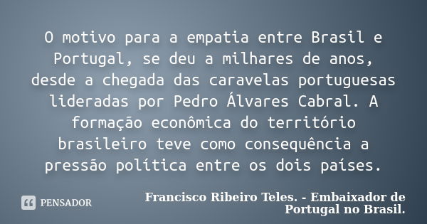 O motivo para a empatia entre Brasil e Portugal, se deu a milhares de anos, desde a chegada das caravelas portuguesas lideradas por Pedro Álvares Cabral. A form... Frase de Francisco Ribeiro Teles. - Embaixador de Portugal no Brasil..