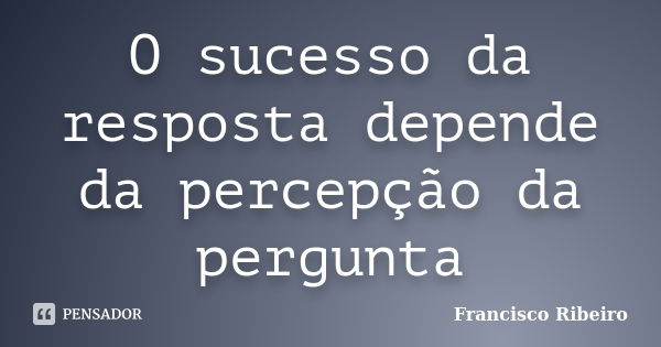 O sucesso da resposta depende da percepção da pergunta... Frase de Francisco Ribeiro.