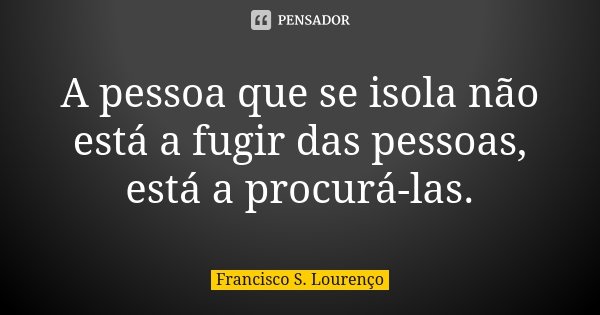 A pessoa que se isola não está a fugir das pessoas, está a procurá-las.... Frase de Francisco S. Lourenço.
