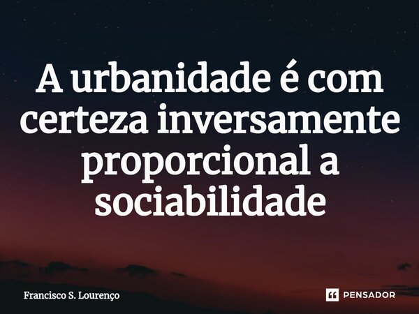 ⁠A urbanidade é com certeza inversamente proporcional a sociabilidade... Frase de Francisco S. Lourenço.