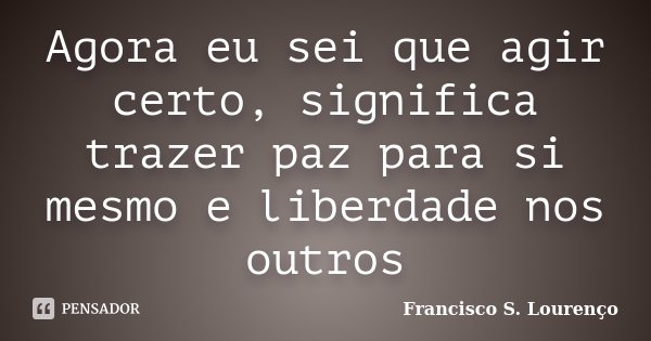 Agora eu sei que agir certo, significa trazer paz para si mesmo e liberdade nos outros... Frase de Francisco S. Lourenço.