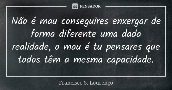 Não é mau conseguires enxergar de forma diferente uma dada realidade, o mau é tu pensares que todos têm a mesma capacidade.... Frase de Francisco S. Lourenço.