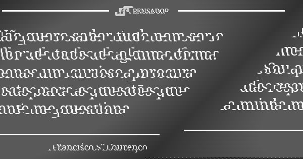 Não quero saber tudo nem ser o melhor de todos de alguma forma. Sou apenas um curioso a procura das respostas para as questões que a minha mente me questiona... Frase de Francisco S. Lourenço.