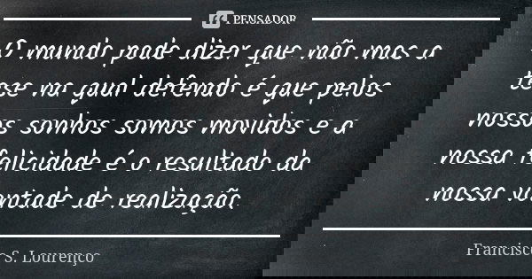 O mundo pode dizer que não mas a tese na qual defendo é que pelos nossos sonhos somos movidos e a nossa felicidade é o resultado da nossa vontade de realização.... Frase de Francisco S. Lourenço.