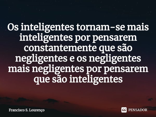 ⁠Os inteligentes tornam-se mais inteligentes por pensarem constantemente que são negligentes e os negligentes mais negligentes por pensarem que são inteligentes... Frase de Francisco S. Lourenço.