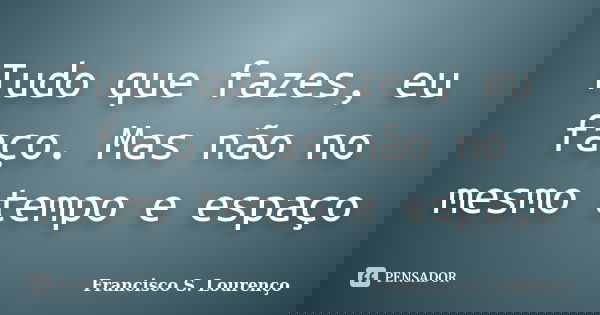 Tudo que fazes, eu faço. Mas não no mesmo tempo e espaço... Frase de Francisco S. Lourenço.
