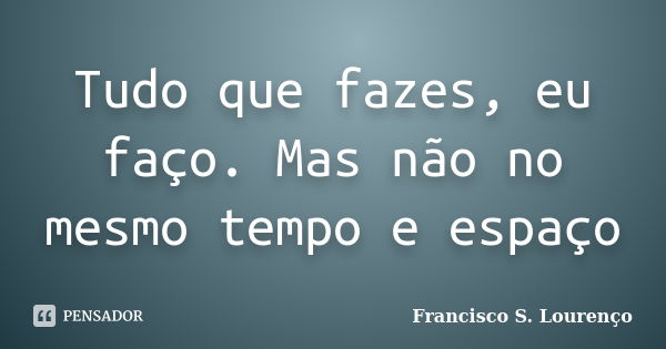 Tudo que fazes, eu faço. Mas não no mesmo tempo e espaço... Frase de Francisco S. Lourenço.