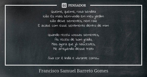 Queime, queime, rosa bendita Não és mais bem-vinda em meu jardim Não deixe sementes, nem raiz E acabe com esse sentimento dentro de mim Quando recebi vossas sem... Frase de Francisco Samuel Barreto Gomes.