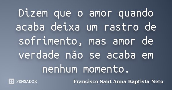 Dizem que o amor quando acaba deixa um rastro de sofrimento, mas amor de verdade não se acaba em nenhum momento.... Frase de Francisco Sant Anna Baptista Neto.