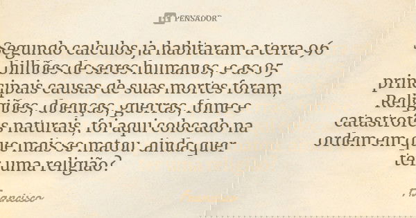 Segundo calculos ja habitaram a terra 96 bilhões de seres humanos , e as 05 principais causas de suas mortes foram , Religiões , doenças , guerras , fome e cata... Frase de Francisco.