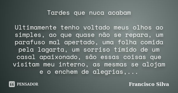 Tardes que nuca acabam Ultimamente tenho voltado meus olhos ao simples, ao que quase não se repara, um parafuso mal apertado, uma folha comida pela lagarta, um ... Frase de Francisco Silva.