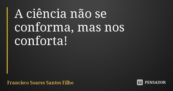 A ciência não se conforma, mas nos conforta!... Frase de Francisco Soares Santos Filho.