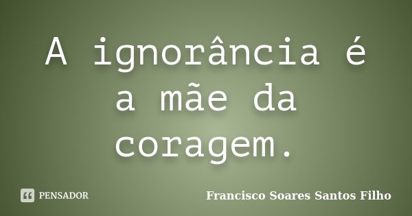 A ignorância é a mãe da coragem.... Frase de Francisco Soares Santos Filho.
