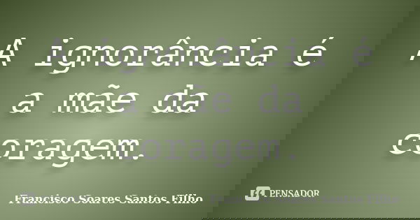 A ignorância é a mãe da coragem.... Frase de Francisco Soares Santos Filho.