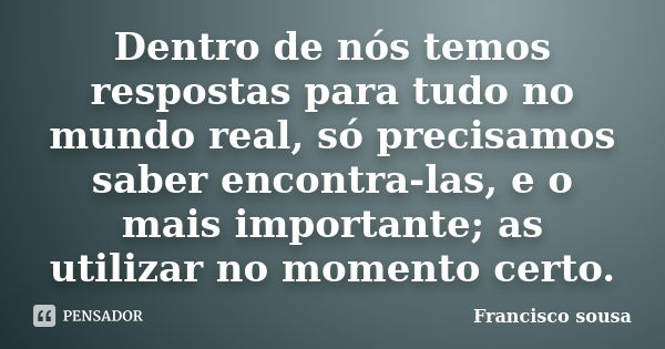 Dentro de nós temos respostas para tudo no mundo real, só precisamos saber encontra-las, e o mais importante; as utilizar no momento certo.... Frase de Francisco Sousa.