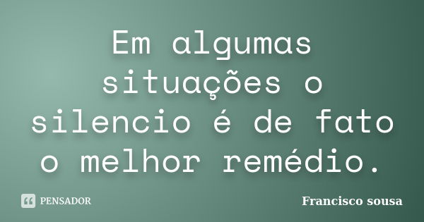 Em algumas situações o silencio é de fato o melhor remédio.... Frase de Francisco Sousa.