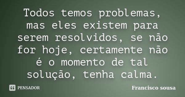 Todos temos problemas, mas eles existem para serem resolvidos, se não for hoje, certamente não é o momento de tal solução, tenha calma.... Frase de Francisco Sousa.