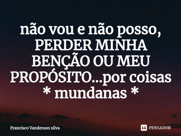 não vou e não posso, PERDER MINHA BENÇÃO OU MEU PROPÓSITO...por coisas * mundanas *... Frase de Francisco Vanderson silva.